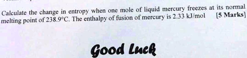 Calculate the change in entropy when one mole of liquid mercury freezes at its normal melting point of 238.9°C. The enthalpy of fusion of mercury is 2.33 kJ/mol [5 Marks]
