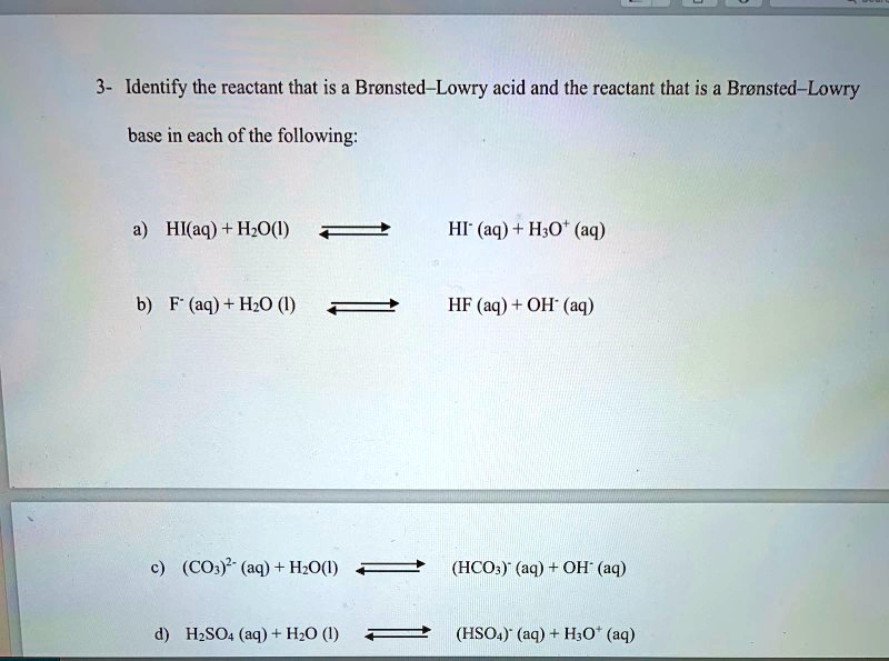 3- Identify the reactant that is a Brønsted–Lowry acid and the reactant that is a Brønsted–Lowry base in each of the following:

a) HI(aq) + H2O(l) ? HI-(aq) + H3O+(aq)

b) F-(aq) + H2O(l) ? HF(aq) + OH-(aq)

c) (CO3)2-(aq) + H2O(l) ? (HCO3)-(aq) + OH-(aq)

d) H2SO4(aq) + H2O(l) ? (HSO4)-(aq) + H3O+(aq)