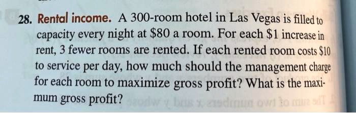 28. Rental income. A 300-room hotel in Las Vegas is filled to capacity every night at 80 a room. For each1 increase in rent, 3 fewer rooms are rented. If each rented room costs 10 to service per day, how much should the management charge for each room to maximize gross profit? What is the maximum gross profit?