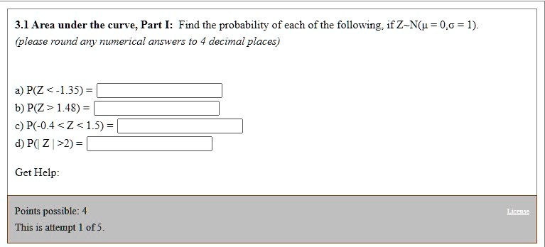 3.1 Area under the curve, Part I: Find the probability of each of the following, if Z N(? = 0, ? = 1).
(please round any numerical answers to 4 decimal places)

a) P(Z < -1.35) =
b) P(Z > 1.48) =
c) P(-0.4 < Z < 1.5) =
d) P(| Z | > 2) =