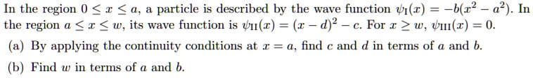 In the region 0 ? x ? a, a particle is described by the wave function (psiI(x) = -b(x^2 - a^2)). In the region a ? x ? w, its wave function is (psiII(x) = (x - d)^2 - c). For x ? w, (psiIII(x) = 0). (a) By applying the continuity conditions at x = a, find c and d in terms of a and b. (b) Find w in terms of a and b.