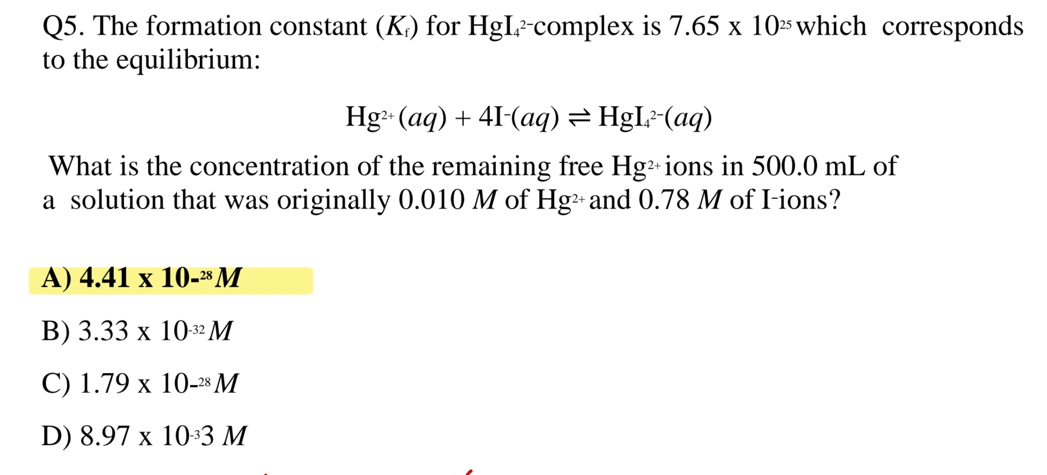 Q5. The formation constant (Kf) for HgI42-complex is 7.65 x 1025 which corresponds to the equilibrium:

Hg2+(aq) + 4I-(aq) ? HgI42-(aq)

What is the concentration of the remaining free Hg2+ ions in 500.0 mL of a solution that was originally 0.010 M of Hg2+ and 0.78 M of I-ions?

A) 4.41 x 10-28 M
B) 3.33 x 10-32 M
C) 1.79 x 10-28 M
D) 8.97 x 10-33 M