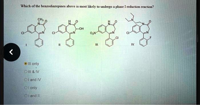 Which of the benzodiazepines above is most likely to undergo a phase I reduction reaction?
CH3 O
N
O
-OH
CI
N
CI
N
O?N
1
O
N
CI
CI
F
III.
IV
III only
III     IV
I and IV
I only
I and II