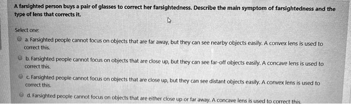 A farsighted person buys a pair of glasses to correct her farsightedness. Describe the main symptom of farsightedness and the type of lens that corrects it. Select one: a. Farsighted people cannot focus on objects that are far away, but they can see nearby objects easily. A convex lens is used to correct this. b. Farsighted people cannot focus on objects that are close up, but they can see far-off objects easily. A concave lens is used to correct this. c. Farsighted people cannot focus on objects that are close up, but they can see distant objects easily. A convex lens is used to correct this. d. Farsighted people cannot focus on objects that are either close up or far away. A concave lens is used to correct this.