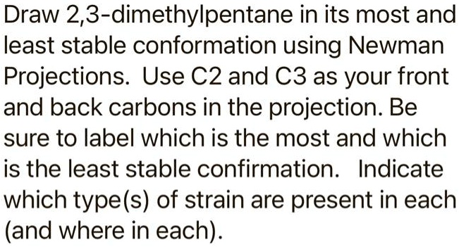 Draw 2,3-dimethylpentane in its most and least stable conformation using Newman Projections. Use C2 and C3 as your front and back carbons in the projection. Be sure to label which is the most and which is the least stable confirmation. Indicate which type(s) of strain are present in each (and where in each).
