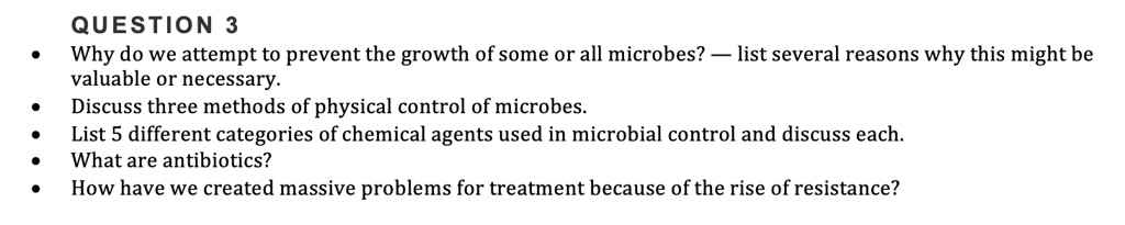 QUESTION 3
• Why do we attempt to prevent the growth of some or all microbes? — list several reasons why this might be valuable or necessary.
• Discuss three methods of physical control of microbes.
• List 5 different categories of chemical agents used in microbial control and discuss each.
• What are antibiotics?
• How have we created massive problems for treatment because of the rise of resistance?