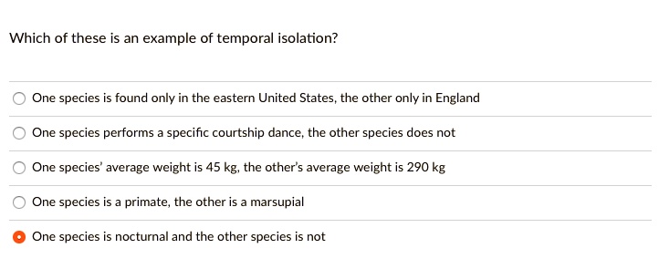 Which of these is an example of temporal isolation?
One species is found only in the eastern United States, the other only in England
One species performs a specific courtship dance, the other species does not
One species' average weight is 45 kg, the other's average weight is 290 kg
One species is a primate, the other is a marsupial
One species is nocturnal and the other species is not