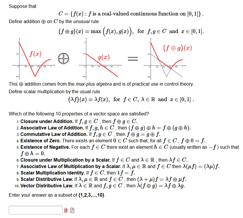 Suppose that
C = f(x) : f is a real-valued continuous function on [0, 1].
Define addition ? on C by the unusual rule
(f ? g)(x) ? max(f(x), g(x)), for f, g ? C and x ? [0, 1].
f(x) ? g(x) = (f ? g)(x)
This ? addition comes from the max-plus algebra and is of practical use in control theory.
Define scalar multiplication by the usual rule
(?f)(x) ? ?f(x), for f ? C, ? ? ? and x ? [0, 1].
Which of the following 10 properties of a vector space are satisfied?
1. Closure under Addition. If f, g ? C, then f ? g ? C.
2. Associative Law of Addition. If f, g, h ? C, then (f ? g) ? h = f ? (g ? h).
3. Commutative Law of Addition. If f, g ? C, then f ? g = g ? f.
4. Existence of Zero. There exists an element 0 ? C such that, for all f ? C, f ? 0 = f.
5. Existence of Negative. For each f ? C there exist an element h ? C (usually written as - f ) such that f ? h = 0.
6. Closure under Multiplication by a Scalar. If f ? C and ? ? ?, then ?f ? C.
7. Associative Law of Multiplication by a Scalar. If ?, ? ? ? and f ? C then ?(?f) = (??)f.
8. Scalar Multiplication Identity. If f ? C, then 1f = f.
9. Scalar Distributive Law. If ?, ? ? ? and f ? C, then (? + ?)f = ?f ? ?f.
10. Vector Distributive Law. If ? ? ? and f, g ? C, then ?(f ? g) = ?f ? ?g.
Enter your answer as a subset of 1,2,3,...,10.