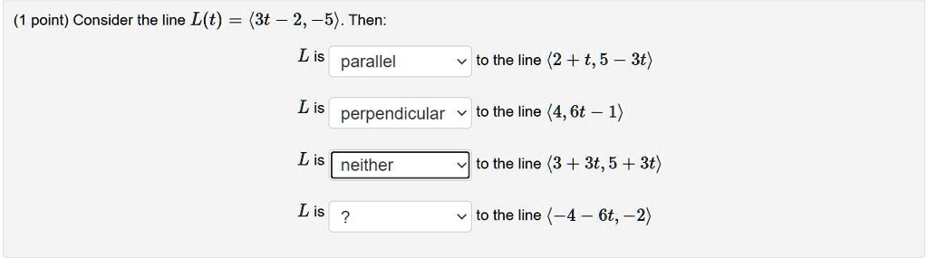 Consider the line L(t) = <3t - 2, -5>. Then:
L is parallel to the line <2 + t, 5 - 3t>
L is perpendicular to the line <4, 6t - 1>
L is neither to the line <3 + 3t, 5 + 3t>
L is ? to the line <-4 - 6t, -2>