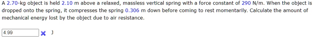 A 2.70-kg object is held 2.10 m above a relaxed, massless vertical spring with a force constant of 290 N/m. When the object is dropped onto the spring, it compresses the spring 0.306 m down before coming to rest momentarily. Calculate the amount of mechanical energy lost by the object due to air resistance.