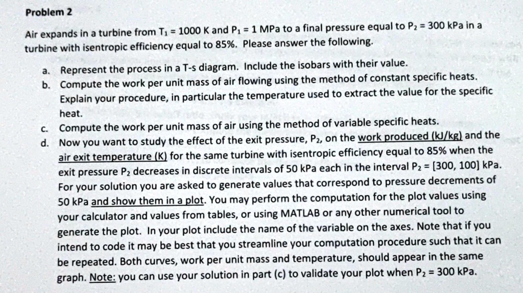 Problem 2
Air expands in a turbine from T1 = 1000 K and P1 = 1 MPa to a final pressure equal to P2 = 300 kPa in a turbine with isentropic efficiency equal to 85%. Please answer the following.

a. Represent the process in a T-s diagram. Include the isobars with their value.
b. Compute the work per unit mass of air flowing using the method of constant specific heats. Explain your procedure, in particular the temperature used to extract the value for the specific heat.
c. Compute the work per unit mass of air using the method of variable specific heats.
d. Now you want to study the effect of the exit pressure, P2, on the work produced (kJ/kg) and the air exit temperature (K) for the same turbine with isentropic efficiency equal to 85% when the exit pressure P2 decreases in discrete intervals of 50 kPa each in the interval P2 = [300, 100] kPa. For your solution you are asked to generate values that correspond to pressure decrements of 50 kPa and show them in a plot. You may perform the computation for the plot values using your calculator and values from tables, or using MATLAB or any other numerical tool to generate the plot. In your plot include the name of the variable on the axes. Note that if you intend to code it may be best that you streamline your computation procedure such that it can be repeated. Both curves, work per unit mass and temperature, should appear in the same graph. Note: you can use your solution in part (c) to validate your plot when P2 = 300 kPa.