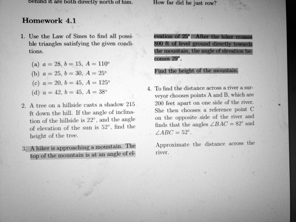 behind it are both directly north of him. How far did he just row?
Homework 4.1
1. Use the Law of Sines to find all possible triangles satisfying the given conditions.
(a) a = 28, b = 15, A = 110°
(b) a = 25, b = 30, A = 25°
(c) a = 20, b = 45, A = 125°
(d) a = 42, b = 45, A = 38°
2. A tree on a hillside casts a shadow 215 ft down the hill. If the angle of inclination of the hillside is 22°, and the angle of elevation of the sun is 52°, find the height of the tree.
3. A hiker is approaching a mountain. The top of the mountain is at an angle of elevation of 25°. After the hiker crosses 800 ft of level ground directly towards the mountain, the angle of elevation becomes 29°.
Find the height of the mountain.
4. To find the distance across a river a surveyor chooses points A and B, which are 200 feet apart on one side of the river. She then chooses a reference point C on the opposite side of the river and finds that the angles ?BAC = 82° and ?ABC = 52°.
Approximate the distance across the river.
