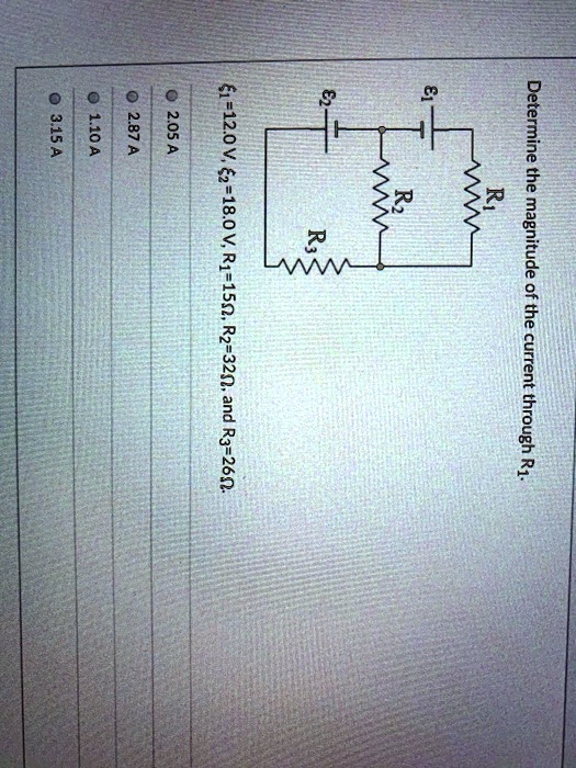 Determine the magnitude of the current through R1.
?1, ?2, R1, R2, R3
?1=12.0 V, ?2=18.0 V, R1=15?, R2=32?, and R3=26?.
2.05 A
2.87 A
1.10 A
3.15 A