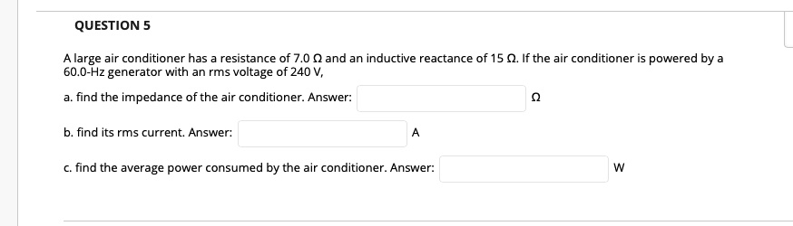 A large air conditioner has a resistance of 7.0 ? and an inductive reactance of 15 ?. If the air conditioner is powered by a 60.0-Hz generator with an rms voltage of 240 V,
a. find the impedance of the air conditioner. Answer: ?
b. find its rms current. Answer: A
c. find the average power consumed by the air conditioner. Answer: W