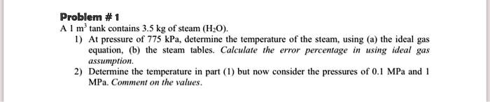Problem # 1
A 1 m³ tank contains 3.5 kg of steam (H2O).
1) At pressure of 775 kPa, determine the temperature of the steam, using (a) the ideal gas
equation, (b) the steam tables. Calculate the error percentage in using ideal gas
assumption.
2) Determine the temperature in part (1) but now consider the pressures of 0.1 MPa and 1
MPa. Comment on the values.