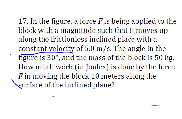 17. In the figure, a force F is being applied to the block with a magnitude such that it moves up along the frictionless inclined plane with a constant velocity of 5.0 m/s. The angle in the figure is 30°, and the mass of the block is 50 kg. How much work (in Joules) is done by the force F in moving the block 10 meters along the surface of the inclined plane?