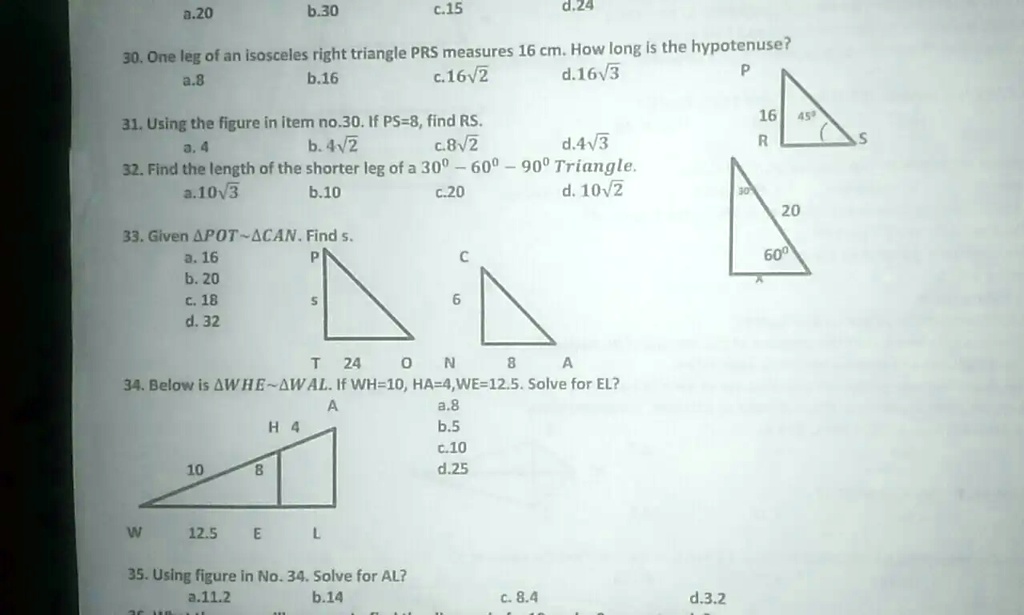 a.20
b.30
c.15
d.24
30. One leg of an isosceles right triangle PRS measures 16 cm. How long is the hypotenuse?
a.8
b.16
c.16sqrt2
d.16sqrt3
31. Using the figure in item no.30. If PS=8, find RS.
a. 4
b. 4sqrt2
c. 8sqrt2
d.4sqrt3
32. Find the length of the shorter leg of a 30^circ-60^circ-90^circ Triangle.
a.10sqrt3
b.10
c.20
d.10sqrt2
33. Given riangle POT sim 	riangle CAN. Find s.
a. 16
b. 20
c. 18
d. 32
34. Below is riangle WHE sim 	riangle WAL. If WH=10, HA=4, WE=12.5. Solve for EL?
a.8
b.5
c.10
d.25
35. Using figure in No. 34. Solve for AL?
a.11.2
b.14
c. 8.4
d.3.2