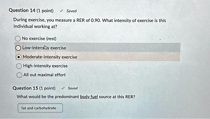 Question 14 (1 point) ? Saved
During exercise, you measure a RER of 0.90. What intensity of exercise is this
individual working at?
No exercise (rest)
Low-intensy exercise
Moderate-intensity exercise
High-intensity exercise
All out maximal effort
Question 15 (1 point) ? Saved
What would be the predominant body fuel source at this RER?
fat and carbohydrate