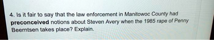 4. Is it fair to say that the law enforcement in Manitowoc County had preconceived notions about Steven Avery when the 1985 rape of Penny Beerntsen takes place? Explain.