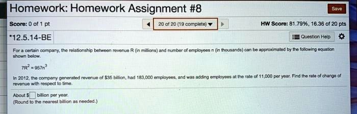 Homework: Homework Assignment #8
*12.5.14-BE
For a certain company, the relationship between revenue R (in millions) and number of employees n (in thousands) can be approximated by the following equation shown below.
7R² = 957n³
In 2012, the company generated revenue of 35 billion, had 183,000 employees, and was adding employees at the rate of 11,000 per year. Find the rate of change of revenue with respect to time.
About billion per year.
(Round to the nearest billion as needed.)