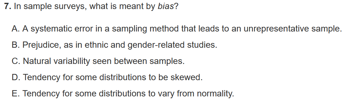 7. In sample surveys, what is meant by bias?
A. A systematic error in a sampling method that leads to an unrepresentative sample.
B. Prejudice, as in ethnic and gender-related studies.
C. Natural variability seen between samples.
D. Tendency for some distributions to be skewed.
E. Tendency for some distributions to vary from normality.