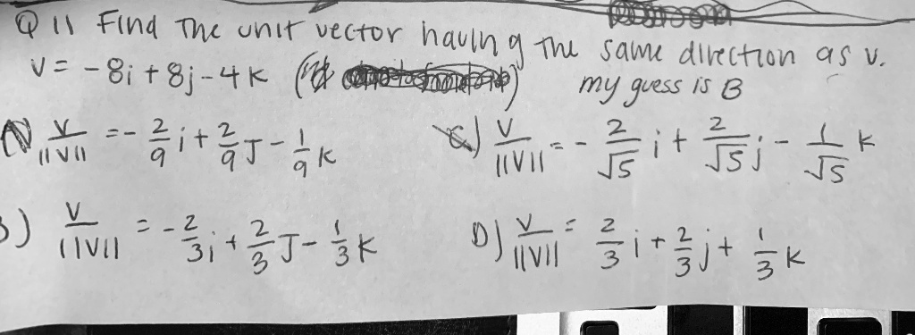 Q 11 Find the unit vector having the same direction as v. v = -8i + 8j - 4k my guess is B A) v/||v|| = -2/9 i + 2/9 j - 1/9 k B) v/||v|| = -2/3 i + 2/3 j - 1/3 k C) v/||v|| = -2/sqrt(5) i + 2/sqrt(5) j - 1/sqrt(5) k D) v/||v|| = 2/3 i + 2/3 j + 1/3 k