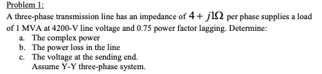 Problem 1:
A three-phase transmission line has an impedance of 4 + j1? per phase supplies a load
of 1 MVA at 4200-V line voltage and 0.75 power factor lagging. Determine:
a. The complex power
b. The power loss in the line
c. The voltage at the sending end.
Assume Y-Y three-phase system.