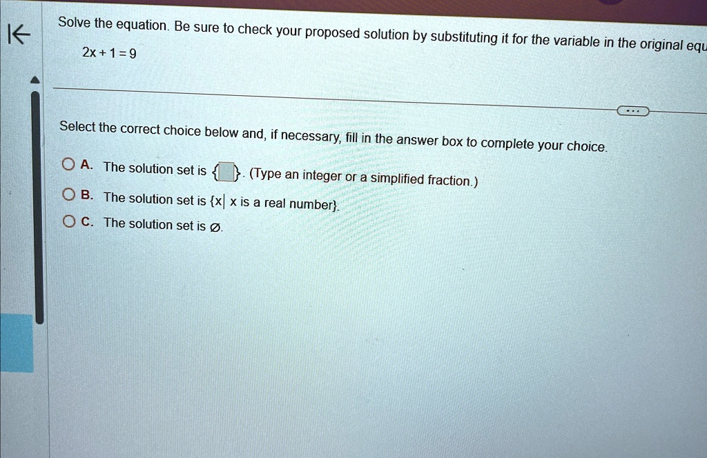 Solve the equation. Be sure to check your proposed solution by substituting it for the variable in the original equ
2x+1=9
Select the correct choice below and, if necessary, fill in the answer box to complete your choice.
A. The solution set is  . (Type an integer or a simplified fraction.)
B. The solution set is x| x is a real number.
C. The solution set is Ø.