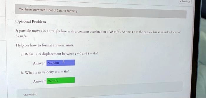 You have answered 1 out of 2 parts correctly.
Optional Problem
A particle moves in a straight line with a constant acceleration of 38 m/s². At time t = 0, the particle has an initial velocity of
32 m/s.
Help on how to format answers: units.
a. What is its displacement between t = 0 and t = 6s?
Answer: 24768m
b. What is its velocity at t = 6s?
Answer: 260m/s
Show hint