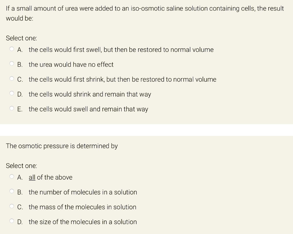 If a small amount of urea were added to an iso-osmotic saline solution containing cells, the result
would be:
Select one:
A. the cells would first swell, but then be restored to normal volume
B. the urea would have no effect
C. the cells would first shrink, but then be restored to normal volume
D. the cells would shrink and remain that way
E. the cells would swell and remain that way
The osmotic pressure is determined by
Select one:
A. all of the above
B. the number of molecules in a solution
C. the mass of the molecules in solution
D. the size of the molecules in a solution