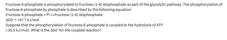 Fructose-6-phosphate is phosphorylated to fructose-(1-6)-bisphosphate as part of the glycolytic pathway. The phosphorylation of fructose-6-phosphate by phosphate is described by the following equation:
Fructose-6-phosphate + Pi ? Fructose-(1-6)-bisphosphate
?G0' = +47.7 kJ/mol
Suppose that the phosphorylation of fructose-6-phosphate is coupled to the hydrolysis of ATP
(-30.5 kJ/mol). What is the ?G0' for the coupled reaction?