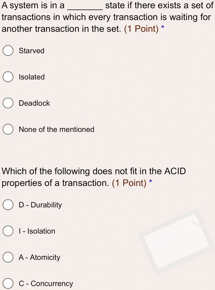 A system is in a  state if there exists a set of transactions in which every transaction is waiting for another transaction in the set. (1 Point) *
Starved
Isolated
Deadlock
None of the mentioned
Which of the following does not fit in the ACID properties of a transaction. (1 Point) *
D - Durability
I - Isolation
A - Atomicity
C - Concurrency