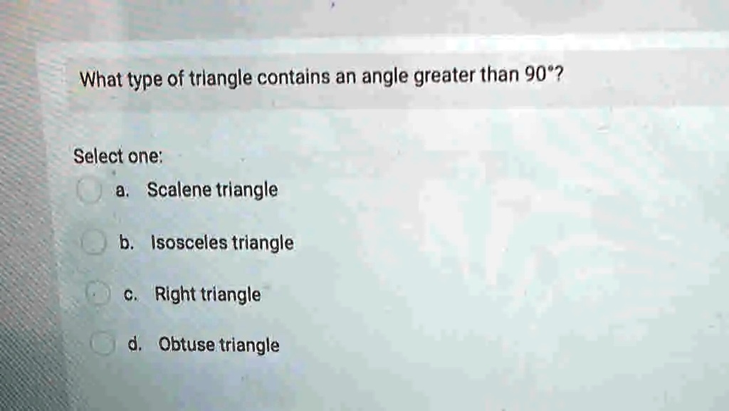 What type of triangle contains an angle greater than 90°?
Select one:
a. Scalene triangle
b. Isosceles triangle
c. Right triangle
d. Obtuse triangle