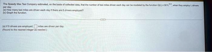 The Speedy Max Taxi Company estimated, on the basis of collected data, that the number of taxi miles driven each day can be modeled by the function Q(L) = 301L^0.3 when they employ L drivers per day.
(a) How many taxi miles are driven each day if there are 5 drivers employed?
(b) Graph the function.
(a) If 5 drivers are employed,  miles are driven per day.
(Round to the nearest integer as needed.)