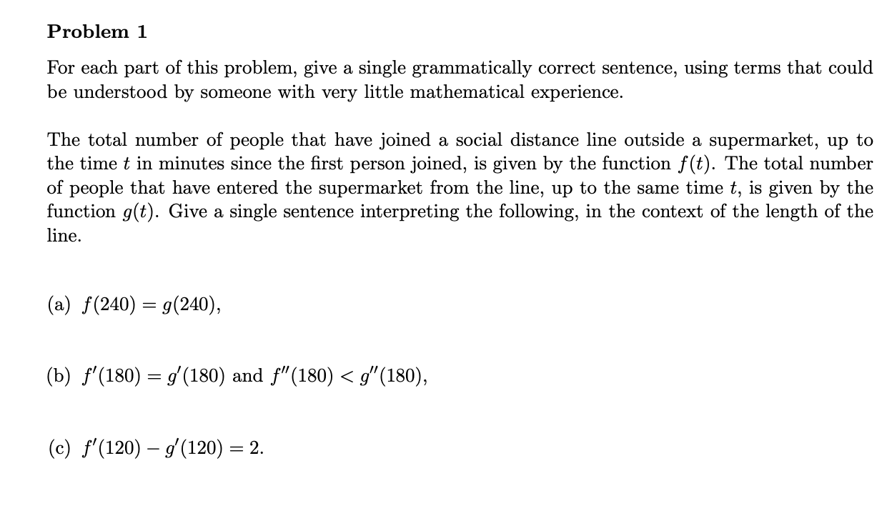 Problem 1
For each part of this problem, give a single grammatically correct sentence, using terms that could be understood by someone with very little mathematical experience.

The total number of people that have joined a social distance line outside a supermarket, up to the time ( t ) in minutes since the first person joined, is given by the function ( f(t) ). The total number of people that have entered the supermarket from the line, up to the same time ( t, ) is given by the function ( g(t) ). Give a single sentence interpreting the following, in the context of the length of the line.
(a) ( f(240)=g(240) )
(b) ( f^prime(180)=g^prime(180) ) and ( f^prime prime(180)<g^prime prime(180) )
(c) ( f^prime(120)-g^prime(120)=2 ).