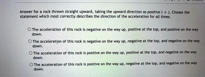Answer for a rock thrown straight upward, taking the upward direction as positive (+). Choose the statement which most correctly describes the direction of the acceleration for all times.

The acceleration of this rock is negative on the way up, positive at the top, and positive on the way down.

The acceleration of this rock is negative on the way up, negative at the top, and negative on the way down.

The acceleration of this rock is positive on the way up, positive at the top, and negative on the way down.

The acceleration of this rock is positive on the way up, negative at the top, and negative on the way down.