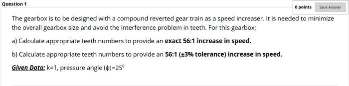 The gearbox is to be designed with a compound reverted gear train as a speed increaser. It is needed to minimize the overall gearbox size and avoid the interference problem in teeth. For this gearbox;
a) Calculate appropriate teeth numbers to provide an exact 56:1 increase in speed.
b) Calculate appropriate teeth numbers to provide an 56:1 (±3% tolerance) increase in speed.
Given Data: k=1, pressure angle (?)=25°