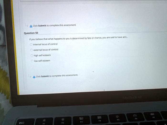 Click Submit to complete this assessment.
Question 50
If you believe that what happens to you is determined by fate or chance, you are said to have a(n.).....
internal locus of control
external locus of control
high self-esteem
low self-esteem
Click Submit to complete this assessment.