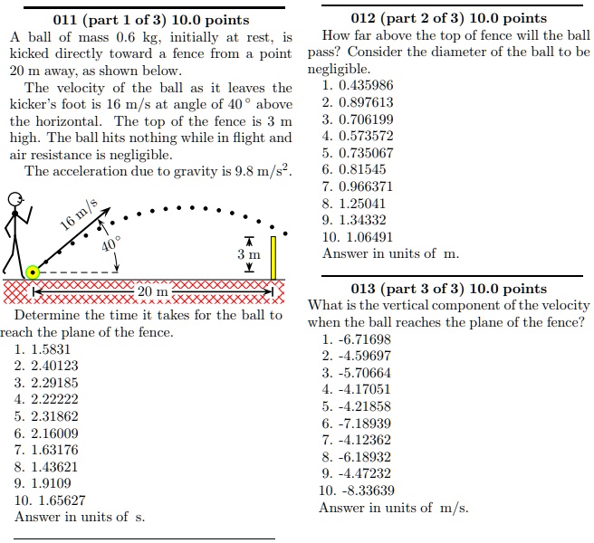 011 (part 1 of 3) 10.0 points
A ball of mass 0.6 kg, initially at rest, is kicked directly toward a fence from a point 20 m away, as shown below.
The velocity of the ball as it leaves the kicker's foot is 16 m/s at angle of 40° above the horizontal. The top of the fence is 3 m high. The ball hits nothing while in flight and air resistance is negligible.
The acceleration due to gravity is 9.8 m/s².

Determine the time it takes for the ball to reach the plane of the fence.
1. 1.5831
2. 2.40123
3. 2.29185
4. 2.22222
5. 2.31862
6. 2.16009
7. 1.63176
8. 1.43621
9. 1.9109
10. 1.65627
Answer in units of s.

012 (part 2 of 3) 10.0 points
How far above the top of fence will the ball pass? Consider the diameter of the ball to be negligible.
1. 0.435986
2. 0.897613
3. 0.706199
4. 0.573572
5. 0.735067
6. 0.81545
7. 0.966371
8. 1.25041
9. 1.34332
10. 1.06491
Answer in units of m.

013 (part 3 of 3) 10.0 points
What is the vertical component of the velocity when the ball reaches the plane of the fence?
1. -6.71698
2. -4.59697
3. -5.70664
4. -4.17051
5. -4.21858
6. -7.18939
7. -4.12362
8. -6.18932
9. -4.47232
10. -8.33639
Answer in units of m/s.