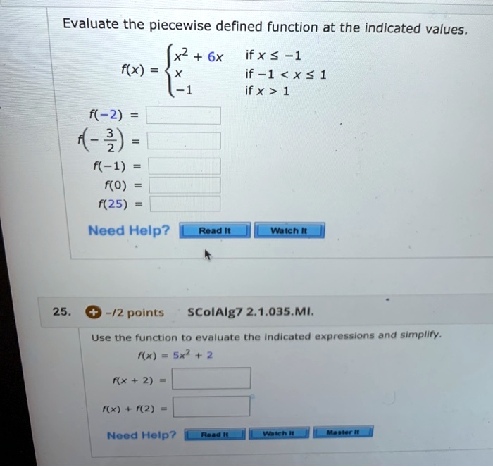 Evaluate the piecewise defined function at the indicated values.
f(x) = 
x^2 + 6x if x <= -1
x if -1 < x <= 1
-1 if x > 1
f(-2) =
f(-3/2) =
f(-1) =
f(0) =
f(25) =
25. -/2 points SColAlg7 2.1.035.MI.
Use the function to evaluate the indicated expressions and simplify.
f(x) = 5x^2 + 2
f(x + 2) =
f(x) + f(2) =