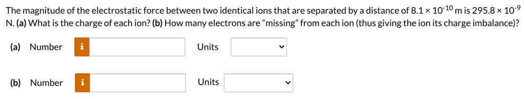 The magnitude of the electrostatic force between two identical ions that are separated by a distance of 8.1 × 10?¹? m is 295.8 × 10?? N. (a) What is the charge of each ion? (b) How many electrons are "missing" from each ion (thus giving the ion its charge imbalance)?