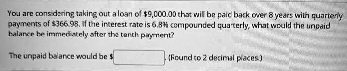You are considering taking out a loan of 9,000.00 that will be paid back over 8 years with quarterly payments of366.98. If the interest rate is 6.8% compounded quarterly, what would the unpaid balance be immediately after the tenth payment?

The unpaid balance would be . (Round to 2 decimal places.)