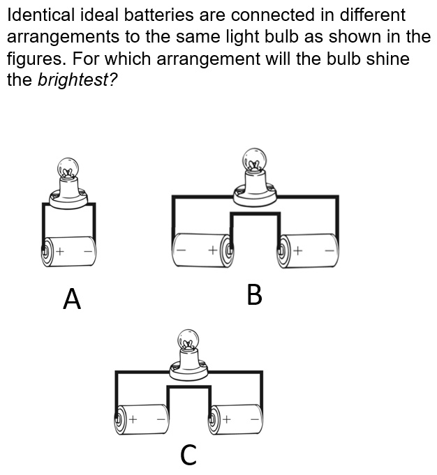 identical ideal batteries are connected in different arrangements to the same light bulb as shown in the figures for which arrangement will the bulb shine the brightest a b 24457