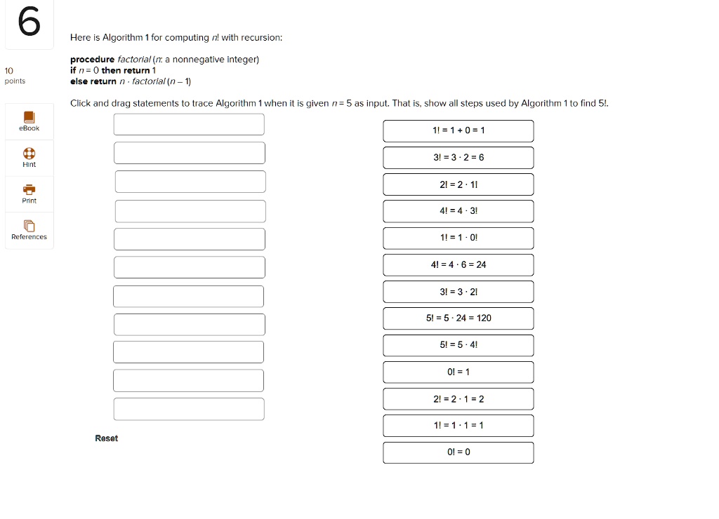 Here is Algorithm 1 for computing n! with recursion:

procedure factorial (n: a nonnegative integer)
if n = 0 then return 1
else return n · factorial (n - 1)

Click and drag statements to trace Algorithm 1 when it is given n = 5 as input. That is, show all steps used by Algorithm 1 to find 5!.

1! = 1 + 0 = 1
3! = 3 · 2 = 6
2! = 2 · 1!
4! = 4 · 3!
1! = 1 · 0!
4! = 4 · 6 = 24
3! = 3 · 2!
5! = 5 · 24 = 120
5! = 5 · 4!
0! = 1
2! = 2 · 1 = 2
1! = 1 · 1 = 1
0! = 0