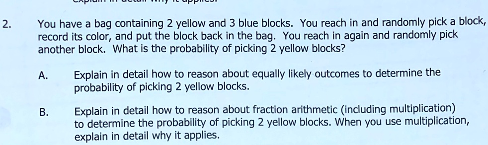 2. You have a bag containing 2 yellow and 3 blue blocks. You reach in and randomly pick a block, record its color, and put the block back in the bag. You reach in again and randomly pick another block. What is the probability of picking 2 yellow blocks?
A. Explain in detail how to reason about equally likely outcomes to determine the probability of picking 2 yellow blocks.
B. Explain in detail how to reason about fraction arithmetic (including multiplication) to determine the probability of picking 2 yellow blocks. When you use multiplication, explain in detail why it applies.