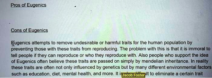 Pros of Eugenics

Cons of Eugenics

Eugenics attempts to remove undesirable or harmful traits for the human population by preventing those with these traits from reproducing. The problem with this is that it is immoral to tell people if they can reproduce or who they reproduce with. Also people who support the idea of Eugenics often believe these traits are passed on simply by mendelian inheritance. In reality these traits are often not only influenced by genetics but by many different environmental factors such as education, diet, mental health, and more. It is difficult to eliminate a certain trait