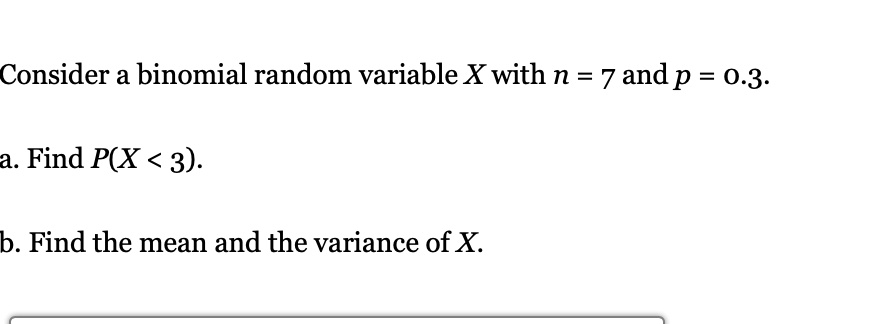 Consider a binomial random variable X with n = 7 and p = 0.3.

a. Find P(X < 3).

b. Find the mean and the variance of X.