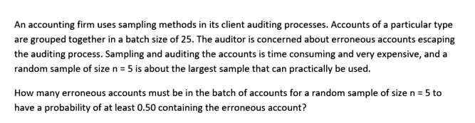An accounting firm uses sampling methods in its client auditing processes. Accounts of a particular type
are grouped together in a batch size of 25. The auditor is concerned about erroneous accounts escaping
the auditing process. Sampling and auditing the accounts is time consuming and very expensive, and a
random sample of size n = 5 is about the largest sample that can practically be used.

How many erroneous accounts must be in the batch of accounts for a random sample of size n = 5 to
have a probability of at least 0.50 containing the erroneous account?