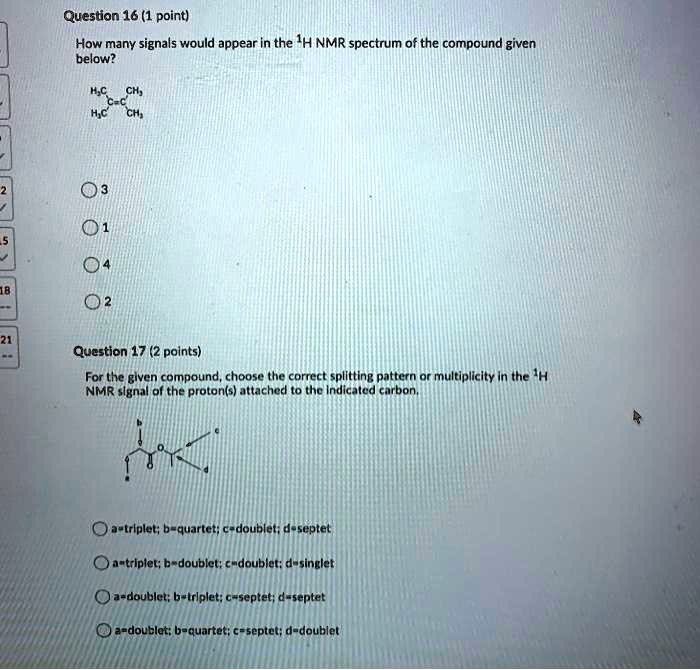 Question 16 (1 point)
How many signals would appear in the 1H NMR spectrum of the compound given below?
3
1
4
2
Question 17 (2 points)
For the given compound, choose the correct splitting pattern or multiplicity in the 1H NMR signal of the proton(s) attached to the indicated carbon.
a=triplet; b=quartet; c=doublet; d=septet
a=triplet; b=doublet; c=doublet; d=singlet
a=doublet; b=triplet; c=septet; d=septet
a=doublet; b=quartet; c=septet; d=doublet