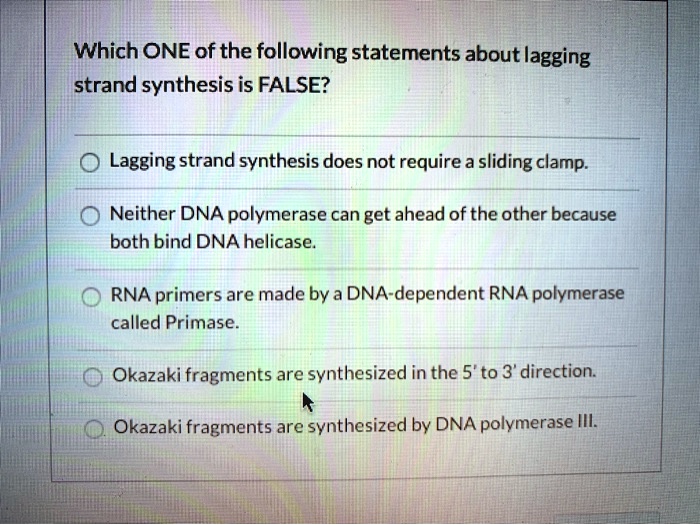 Which ONE of the following statements about lagging strand synthesis is FALSE?
Lagging strand synthesis does not require a sliding clamp.
Neither DNA polymerase can get ahead of the other because both bind DNA helicase.
RNA primers are made by a DNA-dependent RNA polymerase called Primase.
Okazaki fragments are synthesized in the 5' to 3' direction.
Okazaki fragments are synthesized by DNA polymerase III.